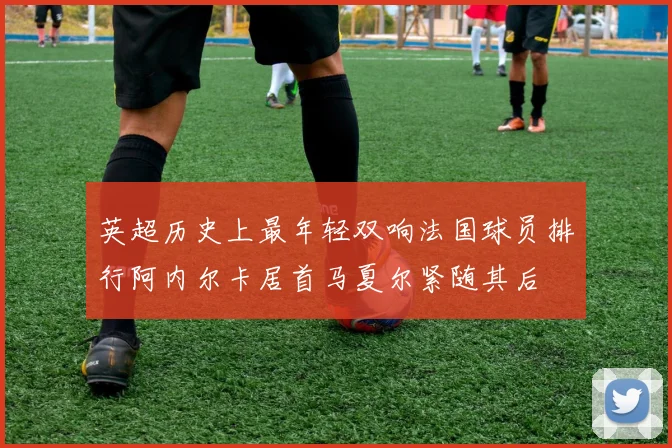 英超历史上最年轻双响法国球员排行阿内尔卡居首马夏尔紧随其后