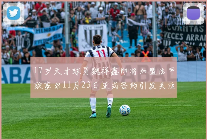 17岁天才球员魏祥鑫即将加盟法甲欧塞尔11月23日正式签约引发关注