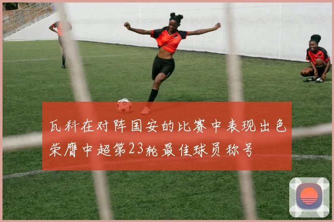 瓦科在对阵国安的比赛中表现出色荣膺中超第23轮最佳球员称号
