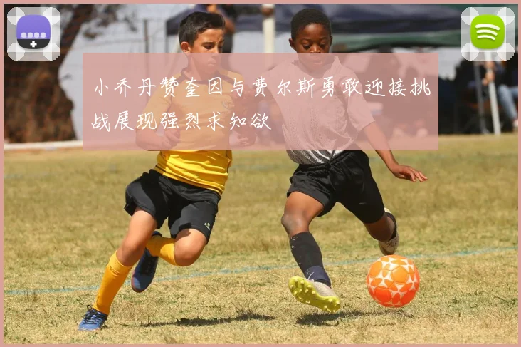小乔丹赞奎因与费尔斯勇敢迎接挑战展现强烈求知欲