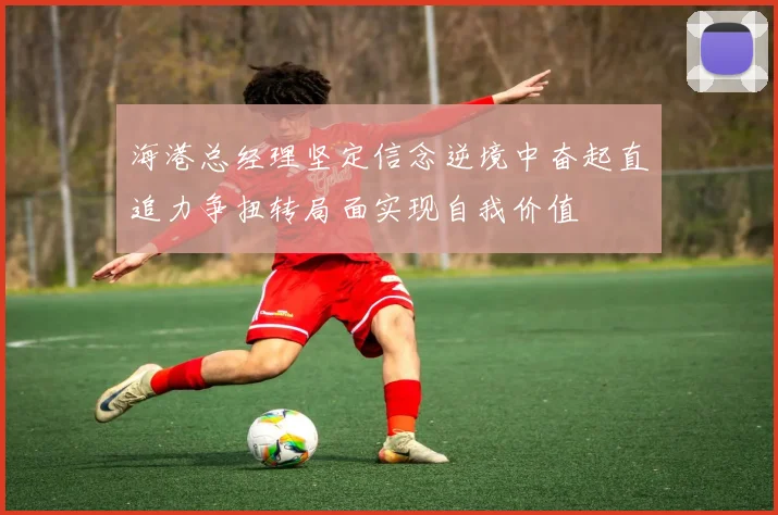 海港总经理坚定信念逆境中奋起直追力争扭转局面实现自我价值