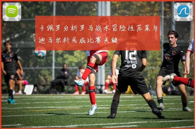 卡佩罗分析罗马战术冒险性苏莱与迪马尔科或成比赛关键