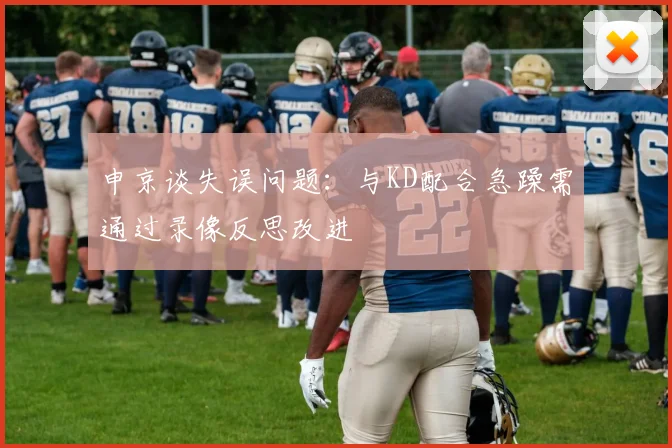 申京谈失误问题：与KD配合急躁需通过录像反思改进