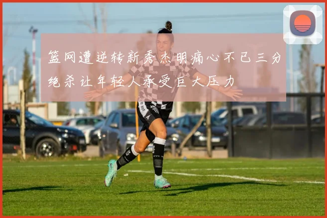 篮网遭逆转新秀杰明痛心不已三分绝杀让年轻人承受巨大压力
