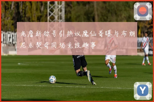 老詹新称号引热议魔仙哥曝与布朗尼东契奇同场竞技趣事