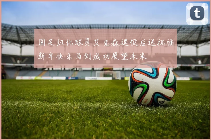 国足归化球员艾克森退役后送祝福新年快乐马到成功展望未来