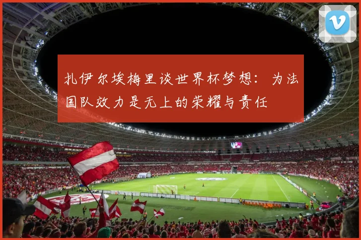扎伊尔埃梅里谈世界杯梦想：为法国队效力是无上的荣耀与责任
