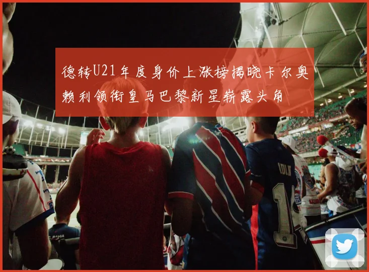 德转U21年度身价上涨榜揭晓卡尔奥赖利领衔皇马巴黎新星崭露头角