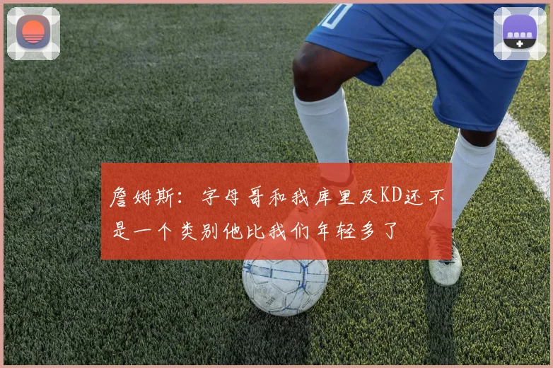 詹姆斯：字母哥和我库里及KD还不是一个类别他比我们年轻多了