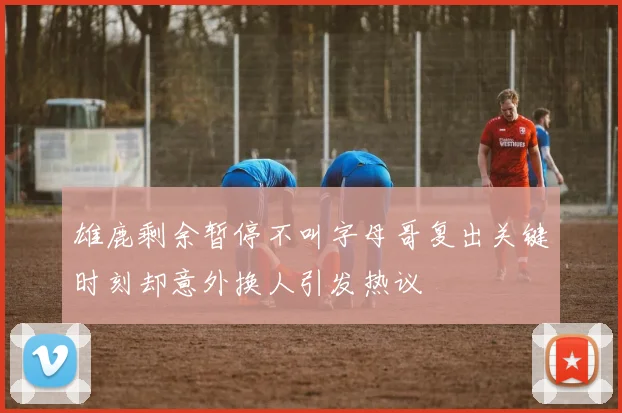 雄鹿剩余暂停不叫字母哥复出关键时刻却意外换人引发热议