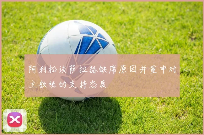 阿利松谈萨拉赫缺席原因并重申对主教练的支持态度