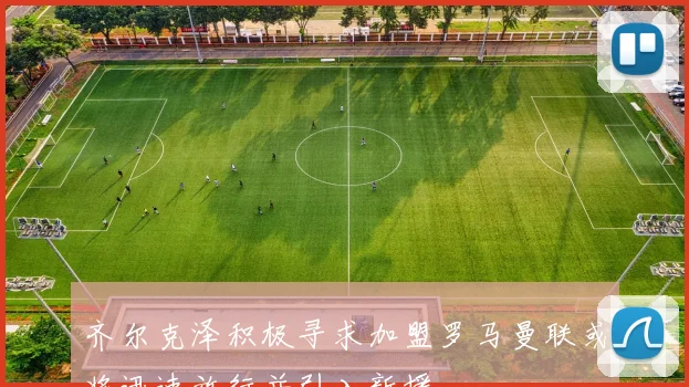 齐尔克泽积极寻求加盟罗马曼联或将迅速放行并引入新援