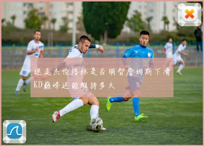 送走杰伦格林是否明智詹姆斯下滑KD巅峰还能维持多久
