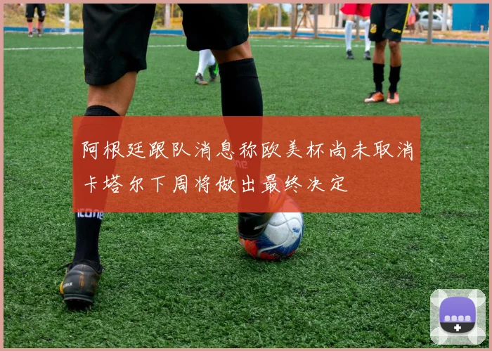 阿根廷跟队消息称欧美杯尚未取消卡塔尔下周将做出最终决定
