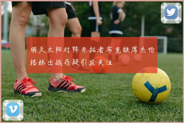 明天太阳对阵开拓者布克缺席杰伦格林出战存疑引发关注