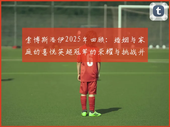 索博斯洛伊2025年回顾：婚姻与家庭的喜悦英超冠军的荣耀与挑战并存