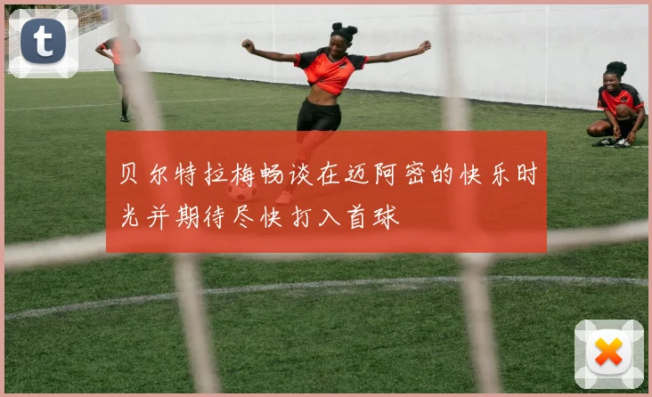 贝尔特拉梅畅谈在迈阿密的快乐时光并期待尽快打入首球