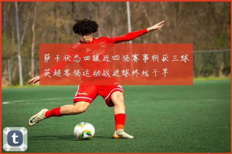 萨卡状态回暖近四场赛事斩获三球英超客场运动战进球终结干旱