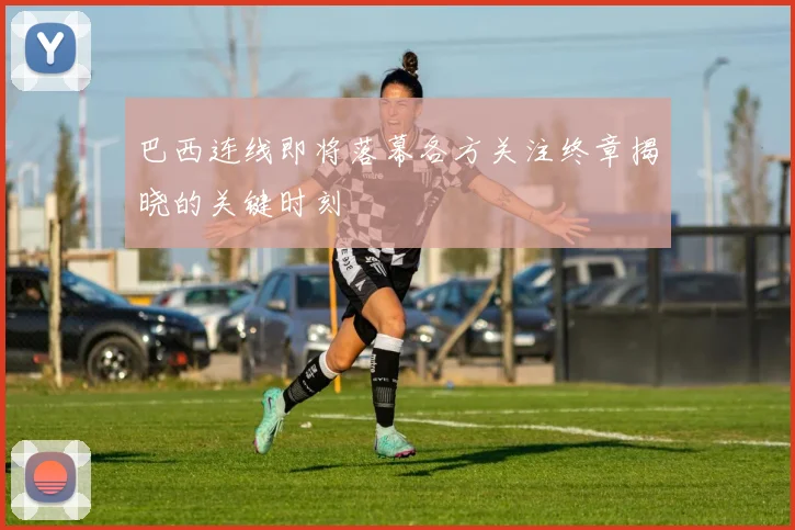 巴西连线即将落幕各方关注终章揭晓的关键时刻