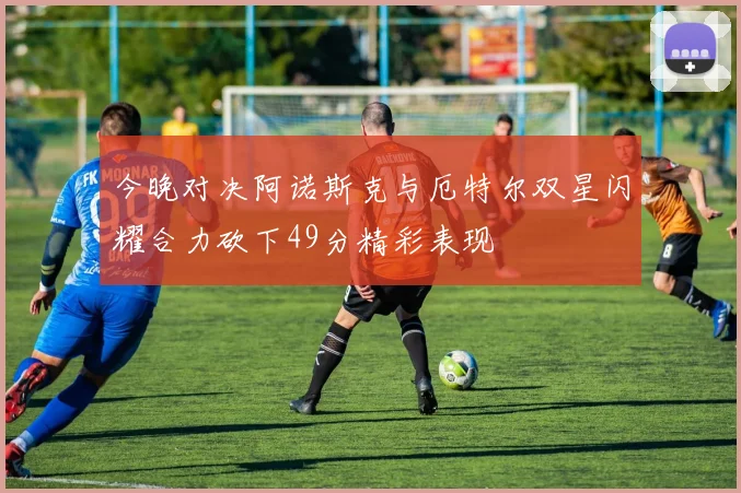 今晚对决阿诺斯克与厄特尔双星闪耀合力砍下49分精彩表现