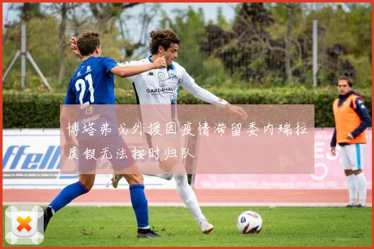 博塔弗戈外援因疫情滞留委内瑞拉度假无法按时归队