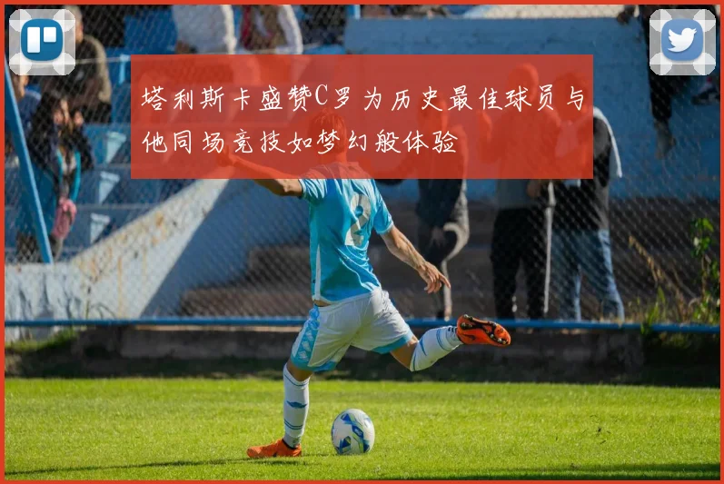 塔利斯卡盛赞C罗为历史最佳球员与他同场竞技如梦幻般体验