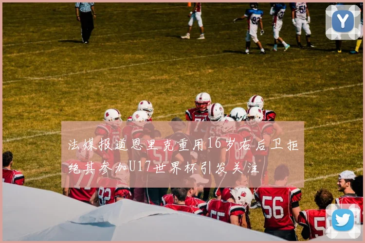 法媒报道恩里克重用16岁右后卫拒绝其参加U17世界杯引发关注