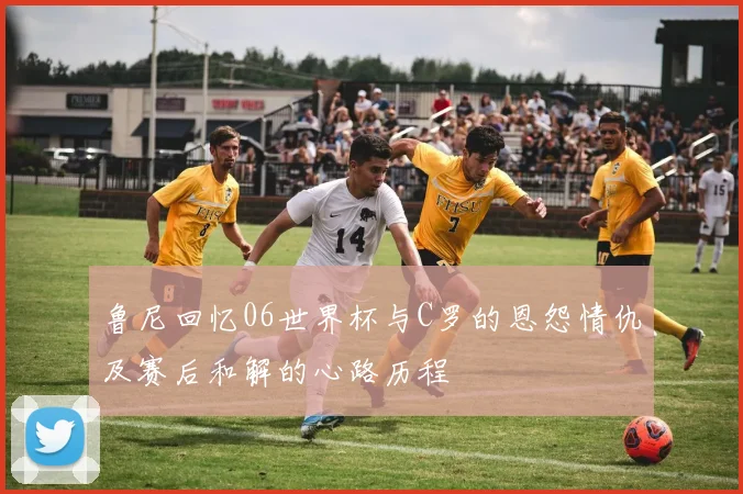 鲁尼回忆06世界杯与C罗的恩怨情仇及赛后和解的心路历程