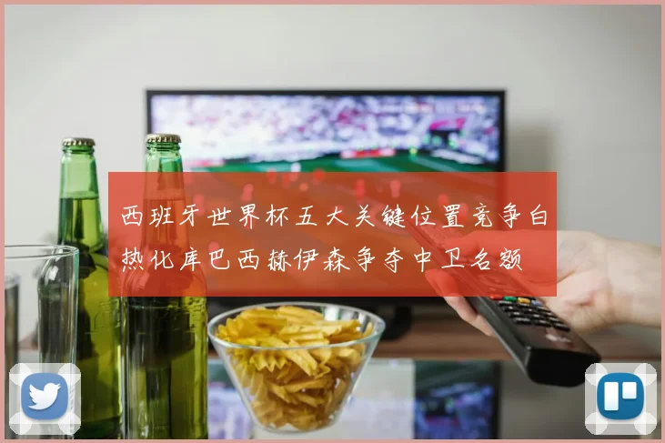 西班牙世界杯五大关键位置竞争白热化库巴西赫伊森争夺中卫名额