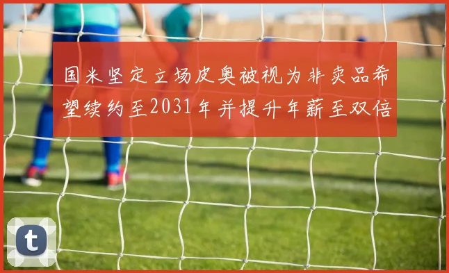 国米坚定立场皮奥被视为非卖品希望续约至2031年并提升年薪至双倍水平