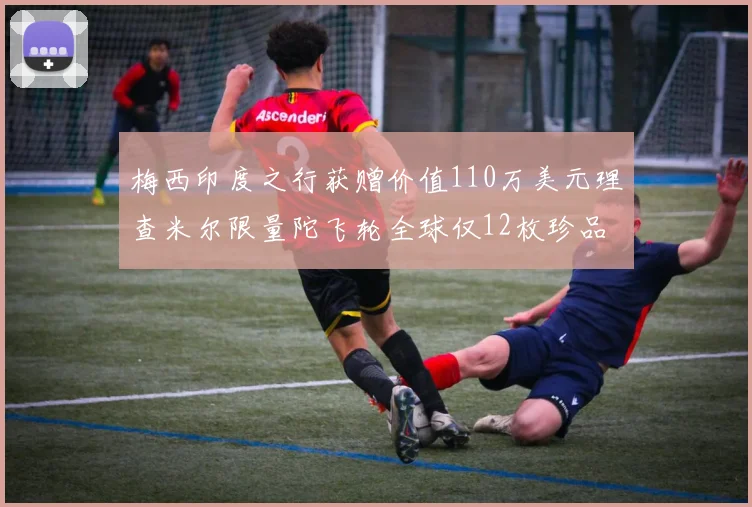 梅西印度之行获赠价值110万美元理查米尔限量陀飞轮全球仅12枚珍品