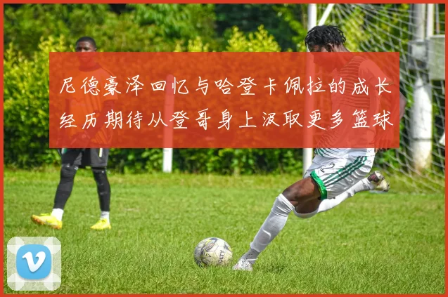 尼德豪泽回忆与哈登卡佩拉的成长经历期待从登哥身上汲取更多篮球智慧