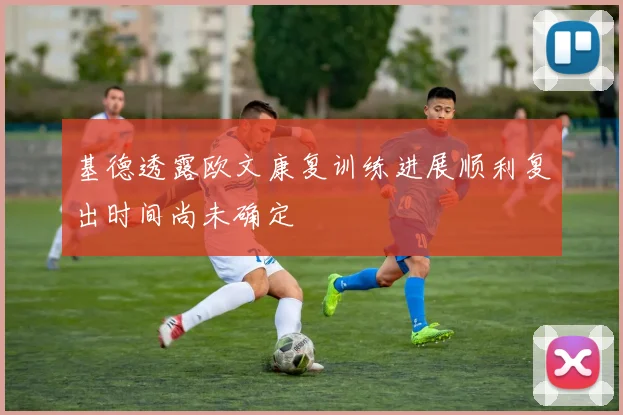 基德透露欧文康复训练进展顺利复出时间尚未确定