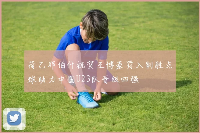 荷乙邓伯什祝贺王博豪罚入制胜点球助力中国U23队晋级四强