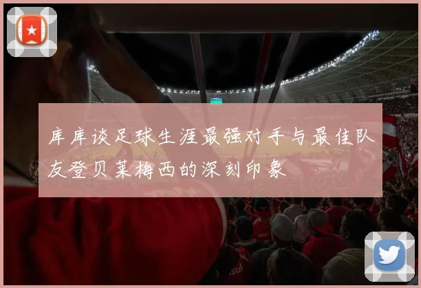 库库谈足球生涯最强对手与最佳队友登贝莱梅西的深刻印象