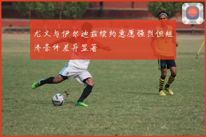 尤文与伊尔迪兹续约意愿强烈但经济条件差异显著