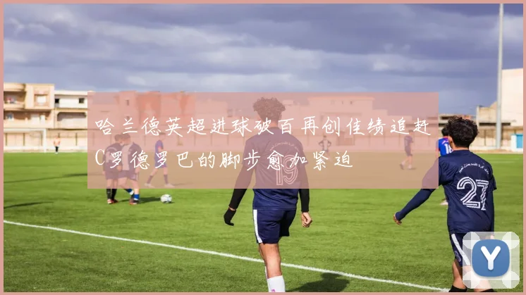 哈兰德英超进球破百再创佳绩追赶C罗德罗巴的脚步愈加紧迫