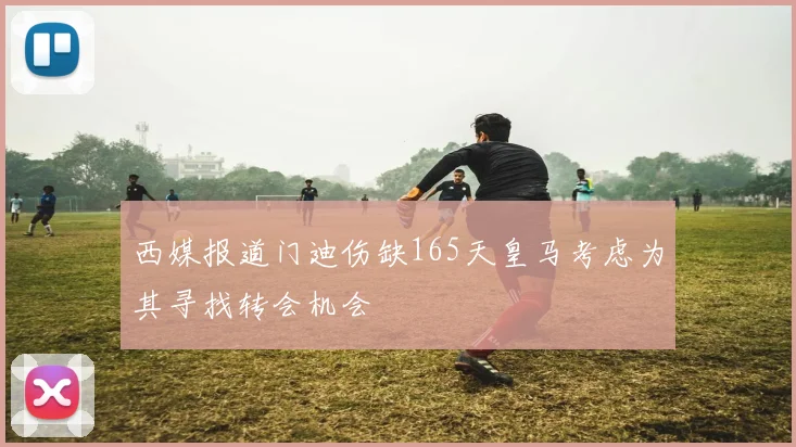西媒报道门迪伤缺165天皇马考虑为其寻找转会机会