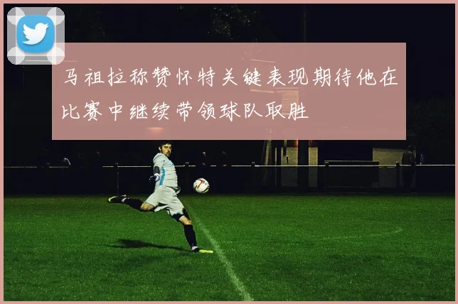 马祖拉称赞怀特关键表现期待他在比赛中继续带领球队取胜