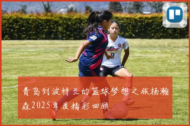 青岛到波特兰的篮球梦想之旅杨瀚森2025年度精彩回顾