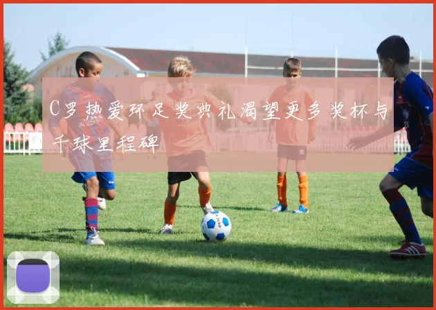 C罗热爱环足奖典礼渴望更多奖杯与千球里程碑