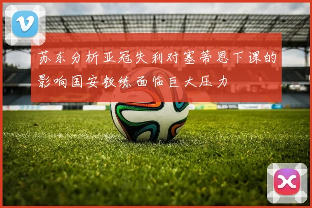 苏东分析亚冠失利对塞蒂恩下课的影响国安教练面临巨大压力